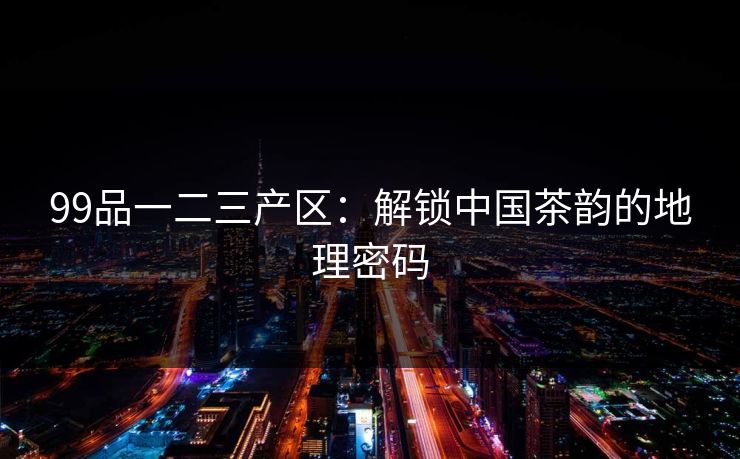 99品一二三产区：解锁中国茶韵的地理密码