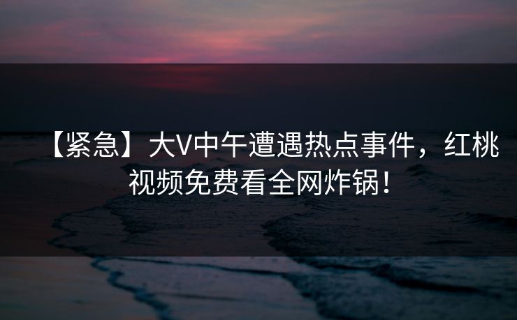 【紧急】大V中午遭遇热点事件，红桃视频免费看全网炸锅！