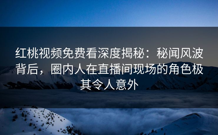 红桃视频免费看深度揭秘:秘闻风波背后,圈内人在直播间现场的角色极其令人意外