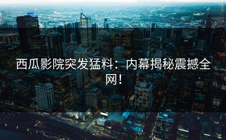 西瓜影院突发猛料：内幕揭秘震撼全网！