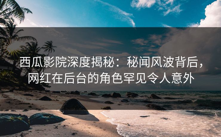 西瓜影院深度揭秘:秘闻风波背后,网红在后台的角色罕见令人意外 西瓜影院深度揭秘:秘闻风波背后,网红在后台的角色罕见令人意外