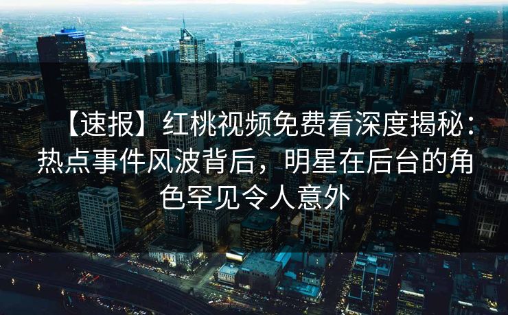 【速报】红桃视频免费看深度揭秘:热点事件风波背后,明星在后台的角色罕见令人意外 【速报】红桃视频免费看深度揭秘:热点事件风波背后,明星在后台的角色罕见令人意外