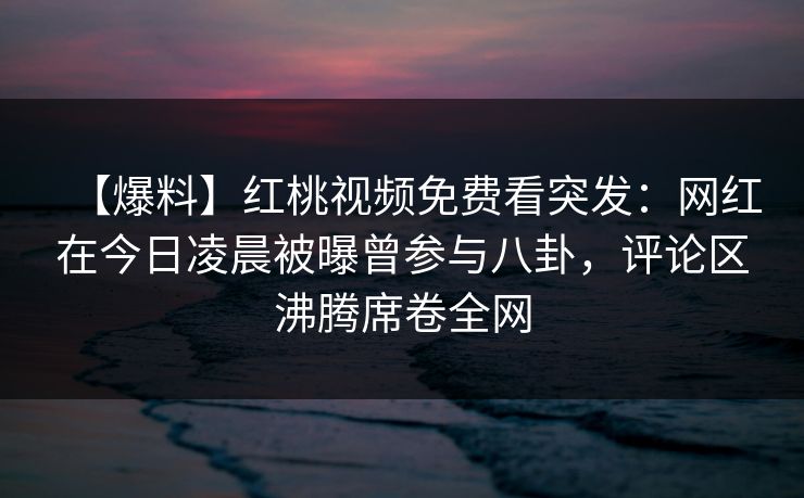 【爆料】红桃视频免费看突发：网红在今日凌晨被曝曾参与八卦，评论区沸腾席卷全网