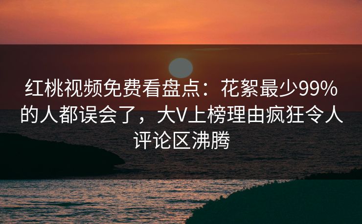 红桃视频免费看盘点：花絮最少99%的人都误会了，大V上榜理由疯狂令人评论区沸腾