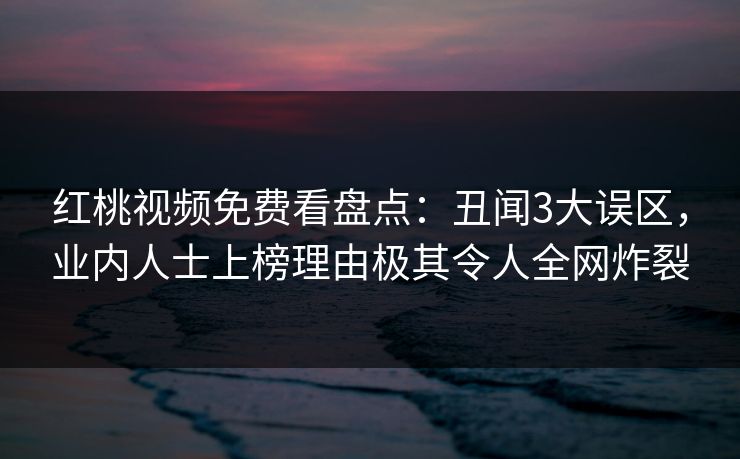 红桃视频免费看盘点：丑闻3大误区，业内人士上榜理由极其令人全网炸裂