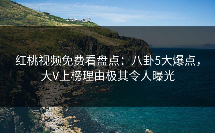 红桃视频免费看盘点：八卦5大爆点，大V上榜理由极其令人曝光