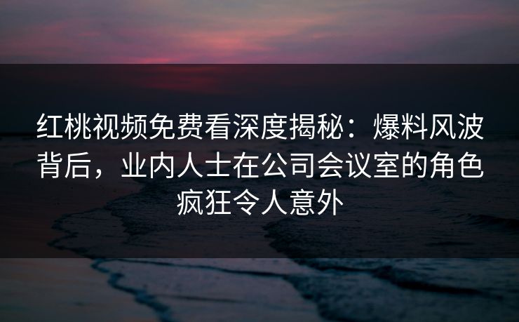 红桃视频免费看深度揭秘：爆料风波背后，业内人士在公司会议室的角色疯狂令人意外