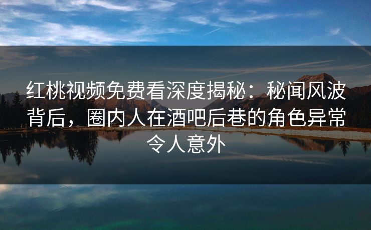 红桃视频免费看深度揭秘：秘闻风波背后，圈内人在酒吧后巷的角色异常令人意外