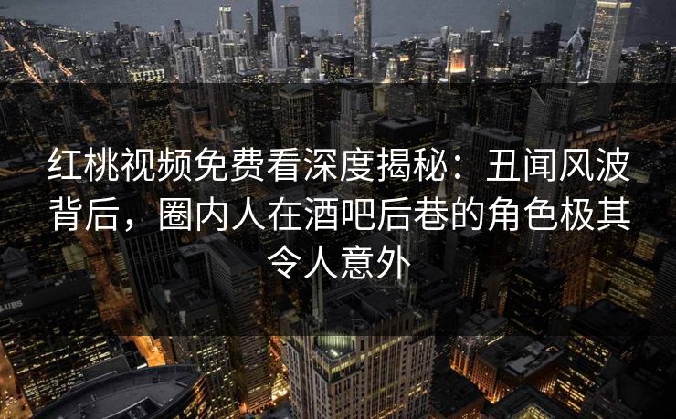 红桃视频免费看深度揭秘:丑闻风波背后,圈内人在酒吧后巷的角色极其令人意外