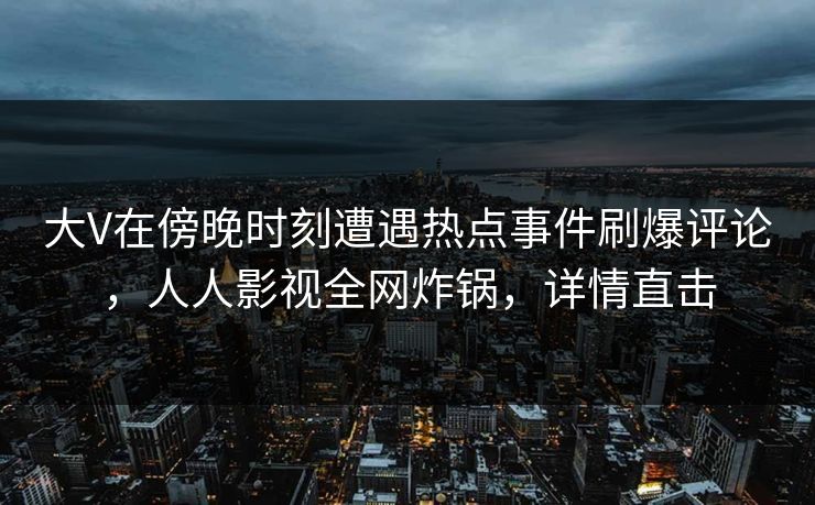 大V在傍晚时刻遭遇热点事件刷爆评论，人人影视全网炸锅，详情直击