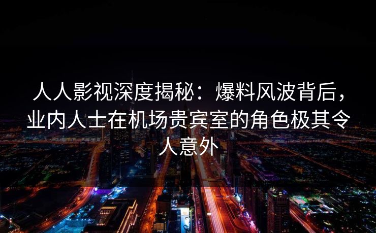 人人影视深度揭秘:爆料风波背后,业内人士在机场贵宾室的角色极其令人意外