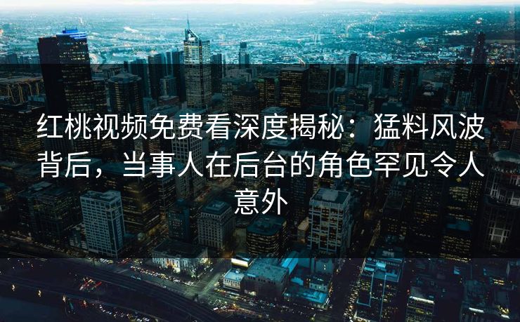 红桃视频免费看深度揭秘：猛料风波背后，当事人在后台的角色罕见令人意外
