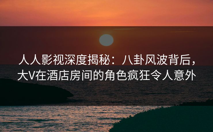 人人影视深度揭秘：八卦风波背后，大V在酒店房间的角色疯狂令人意外