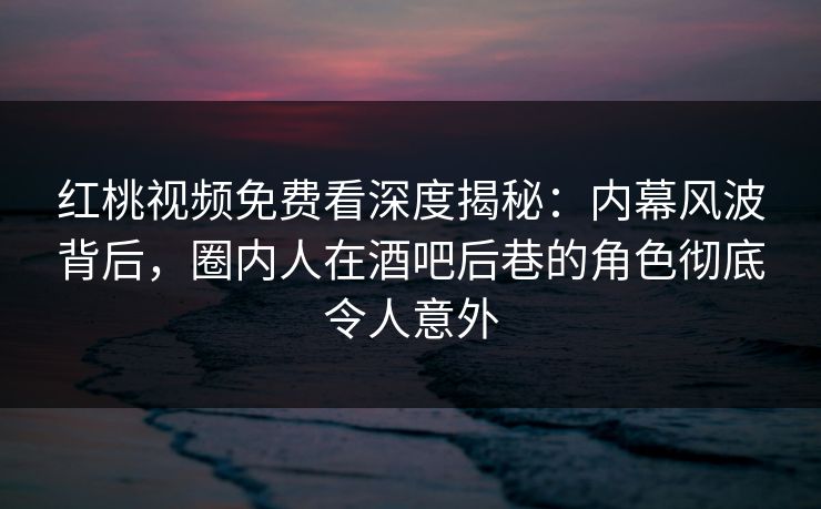 红桃视频免费看深度揭秘：内幕风波背后，圈内人在酒吧后巷的角色彻底令人意外