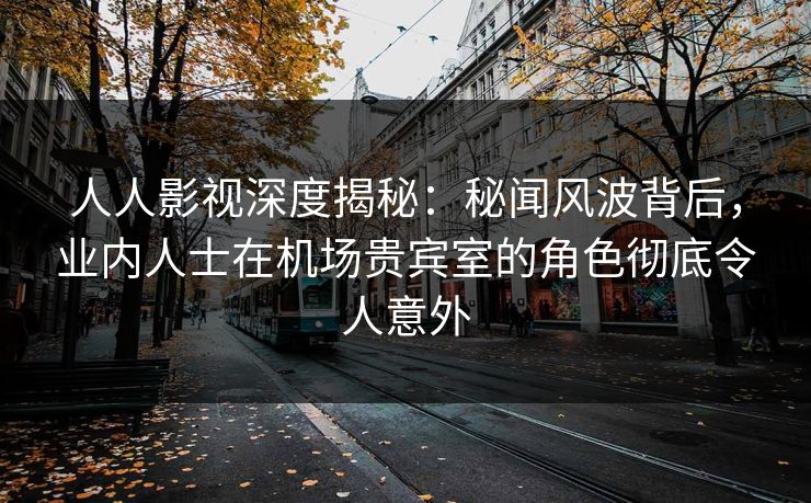 人人影视深度揭秘：秘闻风波背后，业内人士在机场贵宾室的角色彻底令人意外