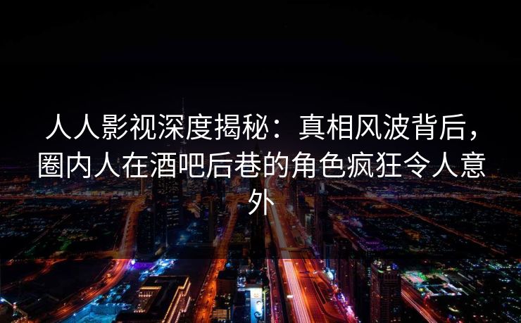 人人影视深度揭秘：真相风波背后，圈内人在酒吧后巷的角色疯狂令人意外