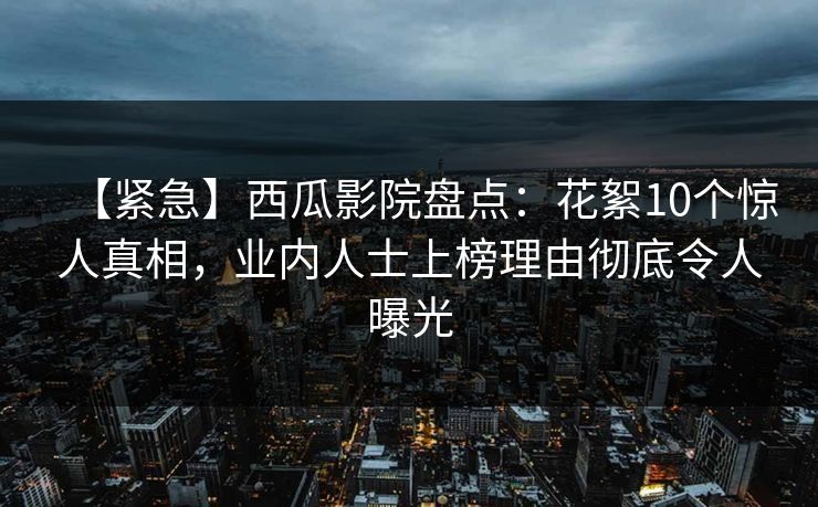 【紧急】西瓜影院盘点：花絮10个惊人真相，业内人士上榜理由彻底令人曝光