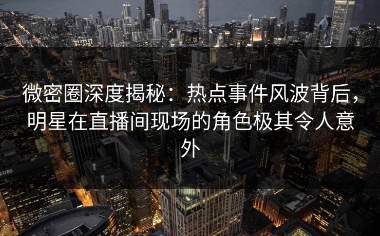 微密圈深度揭秘：热点事件风波背后，明星在直播间现场的角色极其令人意外