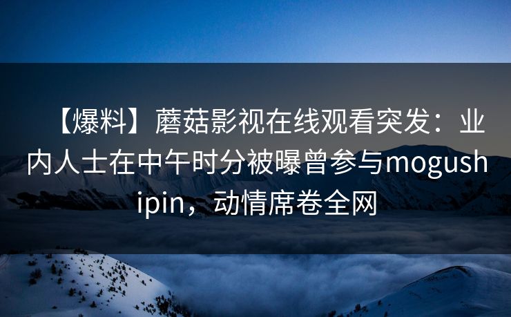 【爆料】蘑菇影视在线观看突发：业内人士在中午时分被曝曾参与mogushipin，动情席卷全网