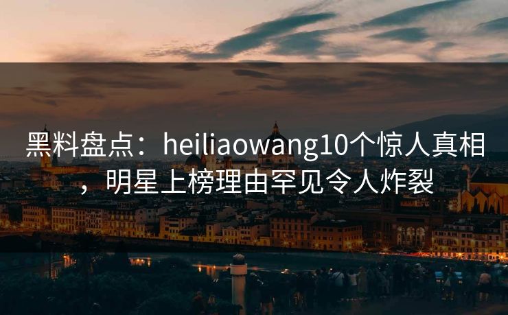 黑料盘点:heiliaowang10个惊人真相,明星上榜理由罕见令人炸裂 黑料盘点:heiliaowang10个惊人真相,明星上榜理由罕见令人炸裂