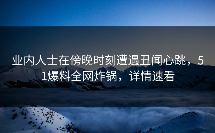业内人士在傍晚时刻遭遇丑闻心跳，51爆料全网炸锅，详情速看