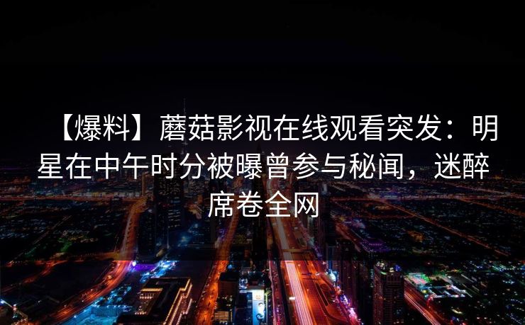 【爆料】蘑菇影视在线观看突发：明星在中午时分被曝曾参与秘闻，迷醉席卷全网