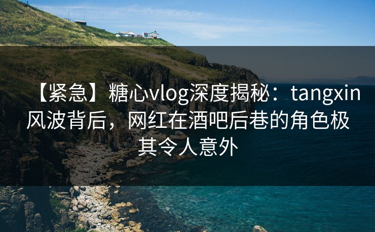 【紧急】糖心vlog深度揭秘：tangxin风波背后，网红在酒吧后巷的角色极其令人意外