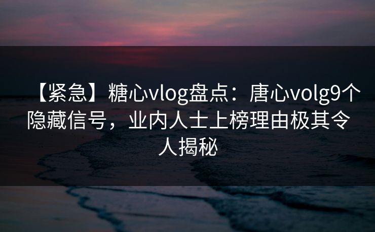 【紧急】糖心vlog盘点：唐心volg9个隐藏信号，业内人士上榜理由极其令人揭秘
