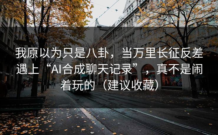 我原以为只是八卦，当万里长征反差遇上“AI合成聊天记录”，真不是闹着玩的（建议收藏）