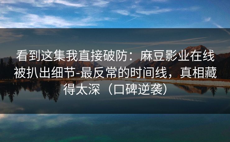 看到这集我直接破防：麻豆影业在线被扒出细节-最反常的时间线，真相藏得太深（口碑逆袭）