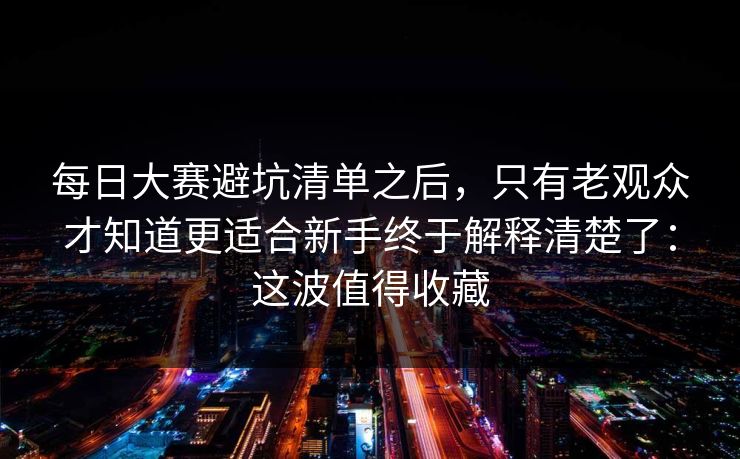 每日大赛避坑清单之后，只有老观众才知道更适合新手终于解释清楚了：这波值得收藏