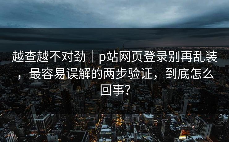 越查越不对劲｜p站网页登录别再乱装，最容易误解的两步验证，到底怎么回事？