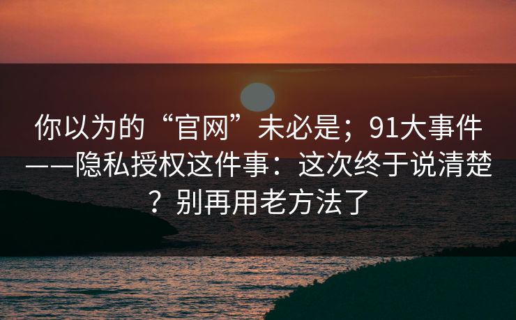 你以为的“官网”未必是;91大事件——隐私授权这件事:这次终于说清楚?别再用老方法了