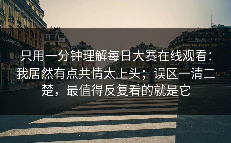只用一分钟理解每日大赛在线观看：我居然有点共情太上头；误区一清二楚，最值得反复看的就是它