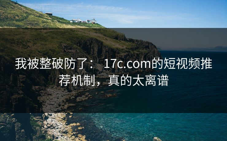 我被整破防了: 17c.com的短视频推荐机制,真的太离谱