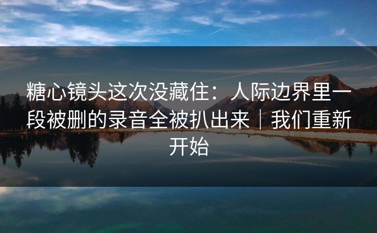 糖心镜头这次没藏住:人际边界里一段被删的录音全被扒出来|我们重新开始