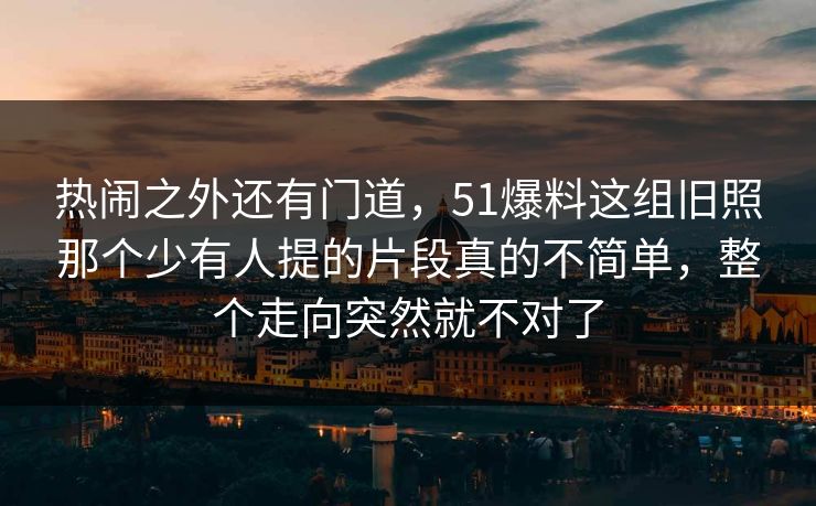 热闹之外还有门道，51爆料这组旧照那个少有人提的片段真的不简单，整个走向突然就不对了