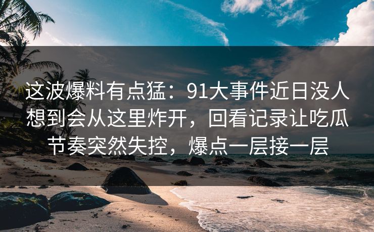 这波爆料有点猛：91大事件近日没人想到会从这里炸开，回看记录让吃瓜节奏突然失控，爆点一层接一层