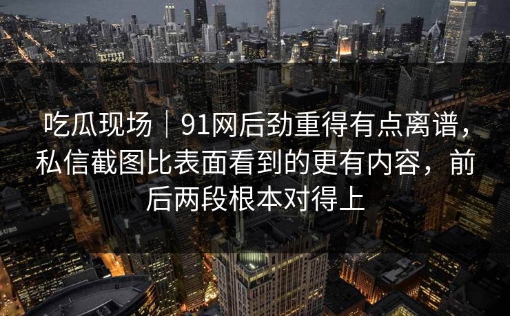 吃瓜现场｜91网后劲重得有点离谱，私信截图比表面看到的更有内容，前后两段根本对得上